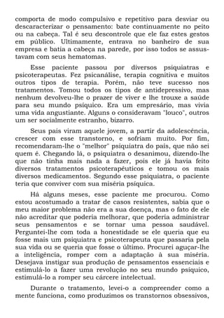 comporta de modo compulsivo e repetitivo para desviar ou
descaracterizar o pensamento: bate continuamente no peito
ou na cabeça. Tal é seu descontrole que ele faz estes gestos
em público. Ultimamente, entrava no banheiro de sua
empresa e batia a cabeça na parede, por isso todos se assus-
tavam com seus hematomas.
Esse paciente passou por diversos psiquiatras e
psicoterapeutas. Fez psicanálise, terapia cognitiva e muitos
outros tipos de terapia. Porém, não teve sucesso nos
tratamentos. Tomou todos os tipos de antidepressivo, mas
nenhum devolveu-lhe o prazer de viver e lhe trouxe a saúde
para seu mundo psíquico. Era um empresário, mas vivia
uma vida angustiante. Alguns o consideravam "louco", outros
um ser socialmente estranho, bizarro.
Seus pais viram aquele jovem, a partir da adolescência,
crescer com esse transtorno, e sofriam muito. Por fim,
recomendaram-lhe o "melhor" psiquiatra do país, que não sei
quem é. Chegando lá, o psiquiatra o desanimou, dizendo-lhe
que não tinha mais nada a fazer, pois ele já havia feito
diversos tratamentos psicoterapêuticos e tomou os mais
diversos medicamentos. Segundo esse psiquiatra, o paciente
teria que conviver com sua miséria psíquica.
Há alguns meses, esse paciente me procurou. Como
estou acostumado a tratar de casos resistentes, sabia que o
meu maior problema não era a sua doença, mas o fato de ele
não acreditar que poderia melhorar, que poderia administrar
seus pensamentos e se tornar uma pessoa saudável.
Perguntei-lhe com toda a honestidade se ele queria que eu
fosse mais um psiquiatra e psicoterapeuta que passaria pela
sua vida ou se queria que fosse o último. Procurei aguçar-lhe
a inteligência, romper com a adaptação à sua miséria.
Desejava instigar sua produção de pensamentos essenciais e
estimulá-lo a fazer uma revolução no seu mundo psíquico,
estimulá-lo a romper seu cárcere intelectual.
Durante o tratamento, levei-o a compreender como a
mente funciona, como produzimos os transtornos obsessivos,
 