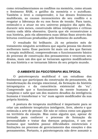 como retroalimentamos os conflitos na memória, como atuam
o fenômeno RAM, o gatilho da memória e o autofluxo.
Também o levei a compreender, à luz desses fenômenos
multifocais, as causas inconscientes do seu conflito e a
resgatar a liderança do eu nos focos de tensão. Para tanto,
estimulei-o a atuar no seu universo psíquico dia após dia,
durante seis meses, construindo idéias inteligentes e críticas
contra cada idéia obsessiva. Queria que ele reconstruísse a
sua história, pois ela alimentava suas idéias fixas através das
leituras contínuas produzidas pelo fenômeno do autofluxo.
O resultado foi brilhante. Já no primeiro mês de
tratamento ninguém acreditava que aquela pessoa tão doente
melhorara tanto. Esse paciente foi mais um dos que fizeram
a terapia multifocal, compreenderam o funcionamento básico
do processo de construção dos pensamentos e venceram seu
drama, mais um dos que se tornaram agentes modificadores
da sua história e se tornaram líderes do seu próprio mundo.
O AMBIENTE DA PSICOTERAPIA MULTIFOCAL
O psicoterapeuta multifocal é um estudioso dos
fenômenos que participam da construção do pensamento, da
transformação da energia emocional, da formação da história
intrapsiquica e da consciência existencial do "eu".
Compreende que o funcionamento da mente humana é
complexo e sabe que um dos maiores desafios da inteligência
humana é transformar o "eu" num agente modificador da sua
própria história.
A postura do terapeuta multifocal é importante para se
criar um ambiente terapêutico inteligente, livre, aberto e que
estimula a arte de pensar. Ele não se coloca como um gigante
no território da emoção. Mas como alguém que, apesar de
treinado para conhecer o processo de formação da
personalidade e tratar das doenças psíquicas, é um ser
humano que também possui dificuldades existenciais e
limitações no processo de gerenciamento das emoções e dos
pensamentos. Portanto, o psicoterapeuta não deve assumir a
 