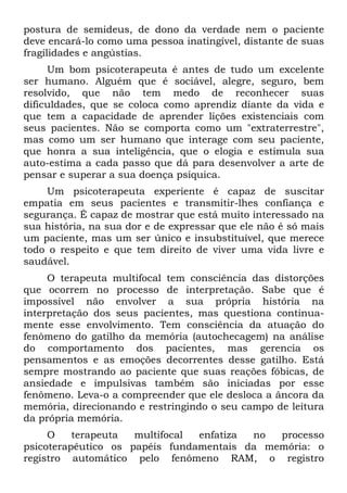 postura de semideus, de dono da verdade nem o paciente
deve encará-lo como uma pessoa inatingível, distante de suas
fragilidades e angústias.
Um bom psicoterapeuta é antes de tudo um excelente
ser humano. Alguém que é sociável, alegre, seguro, bem
resolvido, que não tem medo de reconhecer suas
dificuldades, que se coloca como aprendiz diante da vida e
que tem a capacidade de aprender lições existenciais com
seus pacientes. Não se comporta como um "extraterrestre",
mas como um ser humano que interage com seu paciente,
que honra a sua inteligência, que o elogia e estimula sua
auto-estima a cada passo que dá para desenvolver a arte de
pensar e superar a sua doença psíquica.
Um psicoterapeuta experiente é capaz de suscitar
empatia em seus pacientes e transmitir-lhes confiança e
segurança. É capaz de mostrar que está muito interessado na
sua história, na sua dor e de expressar que ele não é só mais
um paciente, mas um ser único e insubstituível, que merece
todo o respeito e que tem direito de viver uma vida livre e
saudável.
O terapeuta multifocal tem consciência das distorções
que ocorrem no processo de interpretação. Sabe que é
impossível não envolver a sua própria história na
interpretação dos seus pacientes, mas questiona continua-
mente esse envolvimento. Tem consciência da atuação do
fenômeno do gatilho da memória (autochecagem) na análise
do comportamento dos pacientes, mas gerencia os
pensamentos e as emoções decorrentes desse gatilho. Está
sempre mostrando ao paciente que suas reações fóbicas, de
ansiedade e impulsivas também são iniciadas por esse
fenômeno. Leva-o a compreender que ele desloca a âncora da
memória, direcionando e restringindo o seu campo de leitura
da própria memória.
O terapeuta multifocal enfatiza no processo
psicoterapêutico os papéis fundamentais da memória: o
registro automático pelo fenômeno RAM, o registro
 