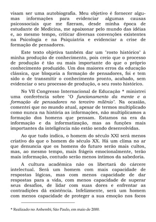 visam ser uma autobiografia. Meu objetivo é fornecer algu-
mas informações para evidenciar algumas causas
psicossociais que me fizeram, desde minha época de
estudante de Medicina, me apaixonar pelo mundo das idéias
e, ao mesmo tempo, criticar diversas convenções existentes
na Psicologia e na Psiquiatria e evidenciar a crise de
formação de pensadores.
Este texto objetiva também dar um "rosto histórico" à
minha produção de conhecimento, pois creio que o processo
de produção é tão ou mais importante do que o próprio
conhecimento produzido. Um dos maiores erros da educação
clássica, que bloqueia a formação de pensadores, foi e tem
sido o de transmitir o conhecimento pronto, acabado, sem
evidenciar o seu processo de produção, o seu rosto histórico.
No VII Congresso Internacional de Educação * ministrei
uma conferência sobre "O funcionamento da mente e a
formação de pensadores no terceiro milênio". Na ocasião,
comentei que no mundo atual, apesar de termos multiplicado
como nunca na história as informações, não multiplicamos a
formação dos homens que pensam. Estamos na era da
informação e da informatização, mas as funções mais
importantes da inteligência não estão sendo desenvolvidas.
Ao que tudo indica, o homem do século XXI será menos
criativo do que o homem do século XX. Há um clima no ar
que denuncia que os homens do futuro serão mais cultos,
mas, ao mesmo tempo, mais frágeis emocionalmente, terão
mais informação, contudo serão menos íntimos da sabedoria.
A cultura acadêmica não os libertará do cárcere
intelectual. Será um homem com mais capacidade de
respostas lógicas, mas com menos capacidade de dar
respostas para a vida, com menos capacidade de superar
seus desafios, de lidar com suas dores e enfrentar as
contradições dá existência. Infelizmente, será um homem
com menos capacidade de proteger a sua emoção nos focos
* Realizado no Anhembi, São Paulo, em maio de 2000.
 