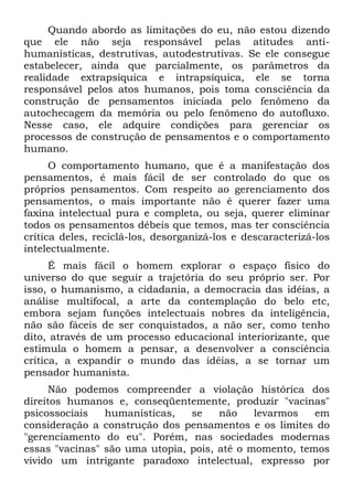 Quando abordo as limitações do eu, não estou dizendo
que ele não seja responsável pelas atitudes anti-
humanísticas, destrutivas, autodestrutivas. Se ele consegue
estabelecer, ainda que parcialmente, os parâmetros da
realidade extrapsíquica e intrapsíquica, ele se torna
responsável pelos atos humanos, pois toma consciência da
construção de pensamentos iniciada pelo fenômeno da
autochecagem da memória ou pelo fenômeno do autofluxo.
Nesse caso, ele adquire condições para gerenciar os
processos de construção de pensamentos e o comportamento
humano.
O comportamento humano, que é a manifestação dos
pensamentos, é mais fácil de ser controlado do que os
próprios pensamentos. Com respeito ao gerenciamento dos
pensamentos, o mais importante não é querer fazer uma
faxina intelectual pura e completa, ou seja, querer eliminar
todos os pensamentos débeis que temos, mas ter consciência
crítica deles, reciclá-los, desorganizá-los e descaracterizá-los
intelectualmente.
É mais fácil o homem explorar o espaço físico do
universo do que seguir a trajetória do seu próprio ser. Por
isso, o humanismo, a cidadania, a democracia das idéias, a
análise multifocal, a arte da contemplação do belo etc,
embora sejam funções intelectuais nobres da inteligência,
não são fáceis de ser conquistados, a não ser, como tenho
dito, através de um processo educacional interiorizante, que
estimula o homem a pensar, a desenvolver a consciência
crítica, a expandir o mundo das idéias, a se tornar um
pensador humanista.
Não podemos compreender a violação histórica dos
direitos humanos e, conseqüentemente, produzir "vacinas"
psicossociais humanísticas, se não levarmos em
consideração a construção dos pensamentos e os limites do
"gerenciamento do eu". Porém, nas sociedades modernas
essas "vacinas" são uma utopia, pois, até o momento, temos
vivido um intrigante paradoxo intelectual, expresso por
 