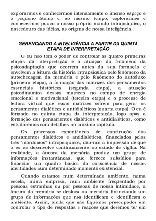 explorarmos e conhecermos intensamente o imenso espaço e
o pequeno átomo e, ao mesmo tempo, explorarmos e
conhecermos pouco o nosso próprio mundo intrapsíquico, o
nascedouro das idéias, as origens de nossa inteligência.
GERENCIANDO A INTELIGÊNCIA A PARTIR DA QUINTA
ETAPA DE INTERPRETAÇÃO
O eu não tem o poder de controlar as quatro primeiras
etapas da interpretação e a atuação do fenômeno da
psicoadaptação que ocorrem antes da sua formação e
envolvem a leitura da história intrapsíquica pelo fenômeno da
autochecagem da memória e pelo fenômeno do autofluxo
(primeira etapa), a formação das matrizes dos pensamentos
essenciais históricos (segunda etapa), a atuação
psicodinâmica dessas matrizes no campo de energia
emocional e motivacional (terceira etapa) e o processo de
leitura virtual que essas matrizes sofrem para gerar os
pensamentos dialéticos e antidialéticos (quarta etapa). O eu é
formado na quinta etapa da interpretação, logo após a
formação dos pensamentos dialéticos e antidialéticos, como
estudaremos com detalhes no próximo capítulo.
Os processos espontâneos de construção dos
pensamentos dialéticos e antidialéticos, financiados pelos
três "mordomos" intrapsíquicos, dão-nos a impressão de que
o eu se desenvolve continuamente no estado de vigília. Na
realidade, a âncora da memória produz um grupo de
informações instantâneas, que fornece subsídios para
financiar um quadro básico da consciência de nossas
identidades num determinado momento existencial.
Quando estamos num determinado ambiente, numa
escola, numa empresa, num ambiente freqüentado por
pessoas estranhas ou por pessoas de nossa intimidade, a
âncora da memória se desloca na memória financiando um
grupo de informações que nos identificam e identificam o
ambiente. Assim, ainda que não fiquemos preocupados em
controlar o tipo de respostas e reações que devemos ter em
 