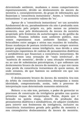 determinado ambiente, mudamos o nosso comportamento
espontaneamente, devido ao deslocamento da âncora da
memória e, conseqüentemente, do grupo de informações que
financiam a "consciência instantânea". Assim, a "consciência
instantânea" é um acessório valioso do "eu".
Apesar de a "consciência instantânea" ser um acessório
fundamental do eu, paradoxalmente ela não é produzida nem
administrada pelo próprio eu, pelo menos no primeiro
momento, mas pelo deslocamento da âncora da memória
propiciado pelo fenômeno da autochecagem ou do gatilho da
memória. Ficamos inibidos num ambiente público, mas
somos espontâneos num ambiente familiar; somos
brincalhões entre amigos e sérios nas reuniões de trabalho.
Essas mudanças de postura intelectual nem sempre ocorrem
porque programamos nossa inteligência, mas devido a uma
construção espontânea de cadeias de pensamentos dialéticos
e antidialéticos que financiam a consciência instantânea. Só
quando temos uma sensação de "vazio intelectual", de
"ausência de memória", devido a uma situação estressante
ou ao uso de substâncias psicotrópicas, é que sofremos um
deslocamento brusco da âncora da memória, o que nos causa
uma perda da consciência instantânea de quem somos, de
onde estamos, do que fazemos no ambiente em que nos
encontramos.
O deslocamento brusco da âncora da memória tira-nos
da órbita da consciência instantânea, desorganiza a nossa
identidade, comprometendo, assim, todo o processo de
interpretação num determinado momento existencial.
Reitero: o eu não tem, portanto, o poder de gerenciar os
processos de construção da inteligência gerados nas quatro
primeiras etapas da interpretação. Porém, depois que é
formado na quinta etapa, através da produção dos
pensamentos dialéticos e antidialéticos, ele adquire condições
para intervir nos fenômenos da inteligência, inclusive na
consciência instantânea gerada pelo gatilho da memória e
nos conseqüentes deslocamentos da âncora da memória.
 