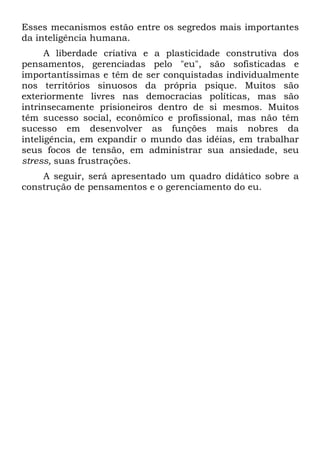 Esses mecanismos estão entre os segredos mais importantes
da inteligência humana.
A liberdade criativa e a plasticidade construtiva dos
pensamentos, gerenciadas pelo "eu", são sofisticadas e
importantíssimas e têm de ser conquistadas individualmente
nos territórios sinuosos da própria psique. Muitos são
exteriormente livres nas democracias políticas, mas são
intrinsecamente prisioneiros dentro de si mesmos. Muitos
têm sucesso social, econômico e profissional, mas não têm
sucesso em desenvolver as funções mais nobres da
inteligência, em expandir o mundo das idéias, em trabalhar
seus focos de tensão, em administrar sua ansiedade, seu
stress, suas frustrações.
A seguir, será apresentado um quadro didático sobre a
construção de pensamentos e o gerenciamento do eu.
 
