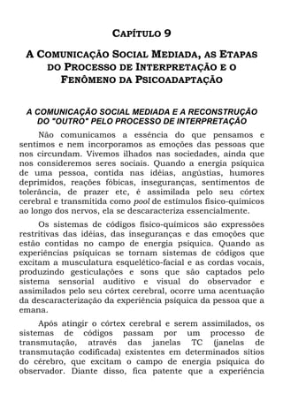 CAPÍTULO 9
A COMUNICAÇÃO SOCIAL MEDIADA, AS ETAPAS
DO PROCESSO DE INTERPRETAÇÃO E O
FENÔMENO DA PSICOADAPTAÇÃO
A COMUNICAÇÃO SOCIAL MEDIADA E A RECONSTRUÇÃO
DO "OUTRO" PELO PROCESSO DE INTERPRETAÇÃO
Não comunicamos a essência do que pensamos e
sentimos e nem incorporamos as emoções das pessoas que
nos circundam. Vivemos ilhados nas sociedades, ainda que
nos consideremos seres sociais. Quando a energia psíquica
de uma pessoa, contida nas idéias, angústias, humores
deprimidos, reações fóbicas, inseguranças, sentimentos de
tolerância, de prazer etc, é assimilada pelo seu córtex
cerebral e transmitida como pool de estímulos físico-químicos
ao longo dos nervos, ela se descaracteriza essencialmente.
Os sistemas de códigos físico-químicos são expressões
restritivas das idéias, das inseguranças e das emoções que
estão contidas no campo de energia psíquica. Quando as
experiências psíquicas se tornam sistemas de códigos que
excitam a musculatura esquelético-facial e as cordas vocais,
produzindo gesticulações e sons que são captados pelo
sistema sensorial auditivo e visual do observador e
assimilados pelo seu córtex cerebral, ocorre uma acentuação
da descaracterização da experiência psíquica da pessoa que a
emana.
Após atingir o córtex cerebral e serem assimilados, os
sistemas de códigos passam por um processo de
transmutação, através das janelas TC (janelas de
transmutação codificada) existentes em determinados sítios
do cérebro, que excitam o campo de energia psíquica do
observador. Diante disso, fica patente que a experiência
 