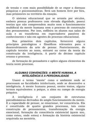de tensão e com mais possibilidade de se expor a doenças
psíquicas e psicossomáticas. Será um homem livre por fora,
mas prisioneiro no território da emoção.
O sistema educacional que se arrasta por séculos,
embora possua professores com elevada dignidade, possui
teorias que não compreendem muito nem o funcionamento
multifocal da mente humana nem o processo de construção
dos pensamentos. Por isso, enfileira os alunos nas salas de
aula e os transforma em espectadores passivos do
conhecimento e não em agentes do processo educacional.
Nos primeiros dois capítulos, fornecerei alguns
princípios psicológicos e filosóficos relevantes para o
desenvolvimento da arte de pensar. Posteriormente, do
capítulo terceiro ao nono, entrarei no cerne da teoria da
construção da inteligência. A partir do décimo capítulo
retomo o processo.
de formação de pensadores e aplico alguns elementos da
teoria neste processo.
ALGUMAS CONVENÇÕES: A MENTE HUMANA, A
INTELIGÊNCIA E A PERSONALIDADE
Usarei o termo "mente" como o ambiente onde se
processam as faculdades intelectuais, onde se desenvolve a
inteligência. A mente humana possui, nestes textos, alguns
termos equivalentes: a psique, a alma ou campo de energia
psíquica.
A inteligência é um conjunto de estruturas
psicodinâmicas derivadas do amplo funcionamento da mente.
E a capacidade de pensar, se emocionar, ter consciência. Ela
é constituída de quatro grandes processos, tais como
construção de pensamentos, transformação da energia
emocional, formação da consciência existencial (quem sou,
como estou, onde estou) e formação da história existencial
arquivada na memória.
 