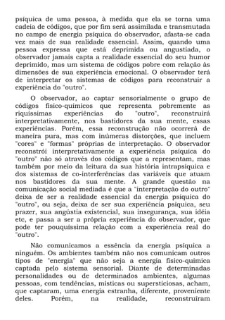 psíquica de uma pessoa, à medida que ela se torna uma
cadeia de códigos, que por fim será assimilada e transmutada
no campo de energia psíquica do observador, afasta-se cada
vez mais de sua realidade essencial. Assim, quando uma
pessoa expressa que está deprimida ou angustiada, o
observador jamais capta a realidade essencial do seu humor
deprimido, mas um sistema de códigos pobre com relação às
dimensões de sua experiência emocional. O observador terá
de interpretar os sistemas de códigos para reconstruir a
experiência do "outro".
O observador, ao captar sensorialmente o grupo de
códigos físico-químicos que representa pobremente as
riquíssimas experiências do "outro", reconstruirá
interpretativamente, nos bastidores da sua mente, essas
experiências. Porém, essa reconstrução não ocorrerá de
maneira pura, mas com inúmeras distorções, que incluem
"cores" e "formas" próprias de interpretação. O observador
reconstrói interpretativamente a experiência psíquica do
"outro" não só através dos códigos que a representam, mas
também por meio da leitura da sua história intrapsíquica e
dos sistemas de co-interferências das variáveis que atuam
nos bastidores da sua mente. A grande questão na
comunicação social mediada é que a "interpretação do outro"
deixa de ser a realidade essencial da energia psíquica do
"outro", ou seja, deixa de ser sua experiência psíquica, seu
prazer, sua angústia existencial, sua insegurança, sua idéia
etc, e passa a ser a própria experiência do observador, que
pode ter pouquíssima relação com a experiência real do
"outro".
Não comunicamos a essência da energia psíquica a
ninguém. Os ambientes também não nos comunicam outros
tipos de "energia" que não seja a energia físico-química
captada pelo sistema sensorial. Diante de determinadas
personalidades ou de determinados ambientes, algumas
pessoas, com tendências, místicas ou supersticiosas, acham,
que captaram, uma energia estranha, diferente, proveniente
deles. Porém, na realidade, reconstruíram
 