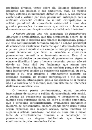 produzido diversos textos sobre ela. Estamos fisicamente
próximos das pessoas e dos ambientes, mas, ao mesmo
tempo, estamos infinitamente distantes deles. A consciência
existencial é virtual; por isso, possui um antiespaço com a
realidade essencial contida no mundo extrapsíquico. A
solidão paradoxal da consciência existencial é uma das
grandes promoções inconscientes que motiva o homem a
desenvolver a comunicação social e a criatividade intelectual.
O homem produz uma rica construção de pensamentos
dialéticos e antidialéticos, que fica seqüestrada dentro de si
mesma ou que é expressa nas relações interpessoais, porque
ele está continuamente tentando superar a solidão paradoxal
da consciência existencial. Comentei que o destino do homem
é pensar, pois a mente é um campo de energia psíquica que
possui fenômenos que lêem a memória e constroem
pensamentos voluntária e involuntariamente. Esse é o
conceito psicológico da construção de pensamentos. Agora, o
conceito filosófico é que o homem necessita pensar não só
devido ao fluxo vital dos fenômenos que atuam nos
bastidores da mente humana, mas também porque ele sofre
uma indescritível solidão da consciência existencial, ou seja,
porque o eu está próximo e infinitamente distante da
realidade essencial do mundo extrapsíquico e até do seu
próprio mundo intrapsíquico, pois a consciência de si mesmo
não é a essência de si mesmo, mas um sistema de intenções
dialéticas e antidialéticas.
O homem pensa continuamente, numa tentativa
inconsciente de superar a solidão da consciência existencial.
A solidão da consciência existencial é inconsciente; mas
quando essa superação falha, ele sofre a solidão emocional,
que é percebida conscientemente. Produzimos diariamente
milhares de pensamentos, embora grande parte deíes nunca
sejam expressos nas relações sociais, como tentativa de
superar a solidão paradoxal. Por isso eu disse que a maior
fonte de entretenimento humano é a construção de
pensamentos, as viagens intelectuais que fazemos
continuamente pelo mundo das idéias.
 