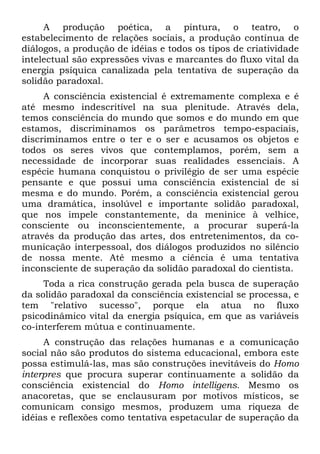 A produção poética, a pintura, o teatro, o
estabelecimento de relações sociais, a produção contínua de
diálogos, a produção de idéias e todos os tipos de criatividade
intelectual são expressões vivas e marcantes do fluxo vital da
energia psíquica canalizada pela tentativa de superação da
solidão paradoxal.
A consciência existencial é extremamente complexa e é
até mesmo indescritível na sua plenitude. Através dela,
temos consciência do mundo que somos e do mundo em que
estamos, discriminamos os parâmetros tempo-espaciais,
discriminamos entre o ter e o ser e acusamos os objetos e
todos os seres vivos que contemplamos, porém, sem a
necessidade de incorporar suas realidades essenciais. A
espécie humana conquistou o privilégio de ser uma espécie
pensante e que possui uma consciência existencial de si
mesma e do mundo. Porém, a consciência existencial gerou
uma dramática, insolúvel e importante solidão paradoxal,
que nos impele constantemente, da meninice à velhice,
consciente ou inconscientemente, a procurar superá-la
através da produção das artes, dos entretenimentos, da co-
municação interpessoal, dos diálogos produzidos no silêncio
de nossa mente. Até mesmo a ciência é uma tentativa
inconsciente de superação da solidão paradoxal do cientista.
Toda a rica construção gerada pela busca de superação
da solidão paradoxal da consciência existencial se processa, e
tem "relativo sucesso", porque ela atua no fluxo
psicodinâmico vital da energia psíquica, em que as variáveis
co-interferem mútua e continuamente.
A construção das relações humanas e a comunicação
social não são produtos do sistema educacional, embora este
possa estimulá-las, mas são construções inevitáveis do Homo
interpres que procura superar continuamente a solidão da
consciência existencial do Homo intelligens. Mesmo os
anacoretas, que se enclausuram por motivos místicos, se
comunicam consigo mesmos, produzem uma riqueza de
idéias e reflexões como tentativa espetacular de superação da
 