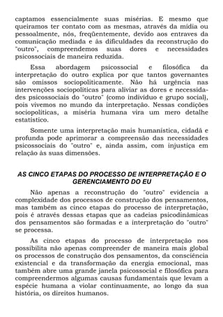captamos essencialmente suas misérias. E mesmo que
queiramos ter contato com as mesmas, através da mídia ou
pessoalmente, nós, freqüentemente, devido aos entraves da
comunicação mediada e às dificuldades da reconstrução do
"outro", compreendemos suas dores e necessidades
psicossociais de maneira reduzida.
Essa abordagem psicossocial e filosófica da
interpretação do outro explica por que tantos governantes
são omissos sociopoliticamente. Não há urgência nas
intervenções sociopolíticas para aliviar as dores e necessida-
des psicossociais do "outro" (como indivíduo e grupo social),
pois vivemos no mundo da interpretação. Nessas condições
sociopolíticas, a miséria humana vira um mero detalhe
estatístico.
Somente uma interpretação mais humanística, cidadã e
profunda pode aprimorar a compreensão das necessidades
psicossociais do "outro" e, ainda assim, com injustiça em
relação às suas dimensões.
AS CINCO ETAPAS DO PROCESSO DE INTERPRETAÇÃO E O
GERENCIAMENTO DO EU
Não apenas a reconstrução do "outro" evidencia a
complexidade dos processos de construção dos pensamentos,
mas também as cinco etapas do processo de interpretação,
pois é através dessas etapas que as cadeias psicodinâmicas
dos pensamentos são formadas e a interpretação do "outro"
se processa.
As cinco etapas do processo de interpretação nos
possibilita não apenas compreender de maneira mais global
os processos de construção dos pensamentos, da consciência
existencial e da transformação da energia emocional, mas
também abre uma grande janela psicossocial e filosófica para
compreendermos algumas causas fundamentais que levam a
espécie humana a violar continuamente, ao longo da sua
história, os direitos humanos.
 