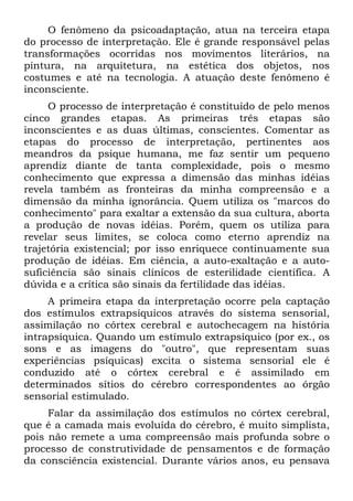 O fenômeno da psicoadaptação, atua na terceira etapa
do processo de interpretação. Ele é grande responsável pelas
transformações ocorridas nos movimentos literários, na
pintura, na arquitetura, na estética dos objetos, nos
costumes e até na tecnologia. A atuação deste fenômeno é
inconsciente.
O processo de interpretação é constituído de pelo menos
cinco grandes etapas. As primeiras três etapas são
inconscientes e as duas últimas, conscientes. Comentar as
etapas do processo de interpretação, pertinentes aos
meandros da psique humana, me faz sentir um pequeno
aprendiz diante de tanta complexidade, pois o mesmo
conhecimento que expressa a dimensão das minhas idéias
revela também as fronteiras da minha compreensão e a
dimensão da minha ignorância. Quem utiliza os "marcos do
conhecimento" para exaltar a extensão da sua cultura, aborta
a produção de novas idéias. Porém, quem os utiliza para
revelar seus limites, se coloca como eterno aprendiz na
trajetória existencial; por isso enriquece continuamente sua
produção de idéias. Em ciência, a auto-exaltação e a auto-
suficiência são sinais clínicos de esterilidade científica. A
dúvida e a crítica são sinais da fertilidade das idéias.
A primeira etapa da interpretação ocorre pela captação
dos estímulos extrapsíquicos através do sistema sensorial,
assimilação no córtex cerebral e autochecagem na história
intrapsíquica. Quando um estímulo extrapsíquico (por ex., os
sons e as imagens do "outro", que representam suas
experiências psíquicas) excita o sistema sensorial ele é
conduzido até o córtex cerebral e é assimilado em
determinados sítios do cérebro correspondentes ao órgão
sensorial estimulado.
Falar da assimilação dos estímulos no córtex cerebral,
que é a camada mais evoluída do cérebro, é muito simplista,
pois não remete a uma compreensão mais profunda sobre o
processo de construtividade de pensamentos e de formação
da consciência existencial. Durante vários anos, eu pensava
 