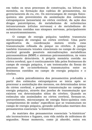 em todos os seus processos de construção, na leitura da
memória, na formação das cadeias de pensamentos, no
gerenciamento do eu, etc. Os microcampos de energia fisico-
química são provenientes da assimilação dos estímulos
extrapsiquicos (sensoriais) no córtex cerebral, da ação das
drogas psicotrópicas, do metabolismo de substâncias
intraneuronais (células nervosas) e do metabolismo de
substâncias contidas nas sinapses nervosas, principalmente
os neurotransmissores.
O campo de energia psíquica também transmuta
microcampos de energias no córtex cerebral. Uma parte
significativa da coordenação motora revela essa
transmutação refinada da psique no cérebro. A psique
também transmuta tensões emocionais no campo de energia
cerebral gerando possíveis microalterações metabólicas
psicossomáticas (MMP) e sintomas psicossomáticos, às vezes
clinicamente detectáveis. A própria memória contida no
córtex cerebral, que é continuamente lida pelos fenômenos do
campo de energia psíquica, é um testemunho da fineza do
processo de co-interferência transmutativa entre os
fenômenos contidos no campo de energia psíquica e o
cérebro.
A cadeia psicodinâmica dos pensamentos produzida a
partir dos estímulos extrapsíquicos se inicia após se
processar a assimilação dos mesmos, em determinadas áreas
do córtex cerebral, e posterior transmutação no campo de
energia psíquica, através das janelas de transmutação que
existem em determinados sítios do cérebro. Quando os
estímulos são assimilados no córtex cerebral, formam-se,
provavelmente, microcampos de energia físico-química com
"comprimentos de ondas" específicos que se transmutam no
campo de energia psíquica, gerando sofisticadas matrizes dos
pensamentos essenciais "a-históricos".
As matrizes dos pensamentos essenciais "a-históricos"
são inconscientes e fugazes, com vida média de milésimos de
segundos. Nesse momento, como já abordei, entra em
 