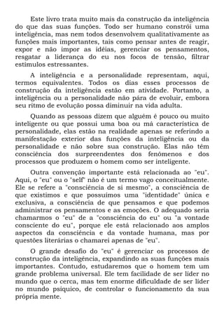 Este livro trata muito mais da construção da inteligência
do que das suas funções. Todo ser humano constrói uma
inteligência, mas nem todos desenvolvem qualitativamente as
funções mais importantes, tais como pensar antes de reagir,
expor e não impor as idéias, gerenciar os pensamentos,
resgatar a liderança do eu nos focos de tensão, filtrar
estímulos estressantes.
A inteligência e a personalidade representam, aqui,
termos equivalentes. Todos os dias esses processos de
construção da inteligência estão em atividade. Portanto, a
inteligência ou a personalidade não pára de evoluir, embora
seu ritmo de evolução possa diminuir na vida adulta.
Quando as pessoas dizem que alguém é pouco ou muito
inteligente ou que possui uma boa ou má característica de
personalidade, elas estão na realidade apenas se referindo a
manifestação exterior das funções da inteligência ou da
personalidade e não sobre sua construção. Elas não têm
consciência dos surpreendentes dos fenômenos e dos
processos que produzem o homem como ser inteligente.
Outra convenção importante está relacionada ao "eu".
Aqui, o "eu" ou o "self" não é um termo vago conceitualmente.
Ele se refere a "consciência de si mesmo", a consciência de
que existimos e que possuímos uma "identidade" única e
exclusiva, a consciência de que pensamos e que podemos
administrar os pensamentos e as emoções. O adequado seria
chamarmos o "eu" de a "consciência do eu" ou "a vontade
consciente do eu", porque ele está relacionado aos amplos
aspectos da consciência e da vontade humana, mas por
questões literárias o chamarei apenas de "eu".
O grande desafio do "eu" é gerenciar os processos de
construção da inteligência, expandindo as suas funções mais
importantes. Contudo, estudaremos que o homem tem um
grande problema universal. Ele tem facilidade de ser líder no
mundo que o cerca, mas tem enorme dificuldade de ser líder
no mundo psíquico, de controlar o funcionamento da sua
própria mente.
 