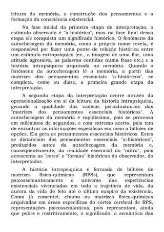 leitura da memória, a construção dos pensamentos e a
formação da consciência existencial.
Na fase inicial da primeira etapa da interpretação, o
estímulo observado é "a-histórico", mas na fase final dessa
etapa ele conquista um significado histórico. O fenômeno da
autochecagem da memória, como o próprio nome revela, é
responsável por fazer uma ponte de relação histórica entre
um estímulo extrapsíquico (ex., a imagem de uma flor, uma
atitude agressiva, as palavras contidas numa frase etc.) e a
história intrapsíquica arquivada na memória. Quando o
fenômeno da autochecagem lê a memória, a partir das
matrizes dos pensamentos essenciais "a-históricos", se
completa, como eu disse, a primeira grande etapa da
interpretação.
A segunda etapa da interpretação ocorre através da
operacionalização em si da leitura da história intrapsíquica,
gerando a qualidade das cadeias psicodinâmicas das
"matrizes dos pensamentos essenciais históricos". A
autochecagem da memória é rapidíssima, pois se processa
em milésimos de segundos, e com extremo acerto, pois tem
de encontrar as informações específicas em meio a bilhões de
opções. Ela gera os pensamentos essenciais históricos. Estes
se distanciam dos pensamentos essenciais "a-históricos",
produzidos antes da autochecagem da memória e,
conseqüentemente, da realidade essencial do "outro", pois
acrescenta as "cores" e "formas" históricas do observador, do
interpretador.
A história intrapsíquica é formada de bilhões de
matrizes físico-químicas (RPSs), que representam
psicossemanticamente o universo das experiências
existenciais vivenciadas em toda a trajetória de vida, da
aurora da vida do feto até o último suspiro da existência.
Como já comentei, chamo as matrizes físico-químicas
arquivadas em áreas específicas do córtex cerebral de RPS,
representações psicossemânticas, pois representam, ainda
que pobre e restritivamente, o significado, a semântica das
 