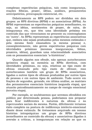 complexas experiências psíquicas, tais como insegurança,
reações fóbicas, prazer, idéias, análises, pensamentos
antecipatórios, preocupação existencial, etc.
Didaticamente as RPS podem ser divididas em dois
grupos: as RPS diretivas (RPSd) e as associativas (RPSa). As
RPSd representam as experiências psíquicas semelhantes, ou
seja, as idéias, sentimentos de prazer, de raiva, de
insegurança etc, que têm uma identidade próxima em
conteúdo das que vivenciamos no presente ou contemplamos
no "outro". As RPSa representam as experiências associativas
que, embora não sejam produzidas pelos mesmos estímulos e
pela mesma fonte emanadora (a mesma pessoa) e,
conseqüentemente, não gerem experiências psíquicas com
identidades próximas (mesmas inseguranças, fobias,
prazeres, idéias), guardam uma relacionalidade associativa
com os pensamentos essenciais "a-históricos".
Quando alguém nos ofende, não apenas autochecamos
(primeira etapa) na memória as RPSs diretivas, com
identidades próximas, ou seja, relativas ao tipo exato de
ofensa emanado pelo tipo exato de ofensor, mas
autochecamos também um grupo de RPSs associativas,
ligadas a outros tipos de ofensas produzidas por outros tipos
de pessoas e em outros tipos de ambiente. Tudo ocorre em
frações de segundos, gerando, em última análise, as matrizes
dos pensamentos essenciais históricos (segunda etapa), que
atuarão psicodinamicamente no campo de energia emocional
(terceira etapa).
Por exemplo, se soubéssemos que seremos ofendidos em
público por determinada pessoa, poderíamos nos preparar
para ficar indiferentes à natureza da ofensa e às
repercussões sociais da mesma. Porém, dificilmente teríamos
êxito completo na postura de indiferença intelecto-emocional
diante desse estímulo. Se tivéssemos arquivado em nossas
histórias intrapsíquicas um grupo de RPSs diretivas
(semelhantes ao conteúdo da ofensa) e associativas (ligadas à
aversão a críticas, a inseguranças em relação ao que os
 
