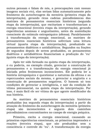 outros pensam e falam de nós, a preocupações com nossas
imagens sociais etc), elas seriam lidas automaticamente pelo
fenômeno da autochecagem da memória (primeira etapa da
interpretação), gerando ricas cadeias psicodinâmicas das
matrizes de pensamentos essenciais históricos (segunda
etapa da interpretação), que excitariam e transformariam a
energia emocional (terceira etapa da interpretação), gerando
experiências ansiosas e angustiantes, antes da assimilação
consciente do estímulo extrapsíquico (ofensa). Paralelamente
à transformação da energia emocional, as matrizes de
pensamentos essenciais históricos sofreriam uma leitura
virtual (quarta etapa da interpretação), produzindo os
pensamentos dialéticos e antidialéticos. Segundos ou frações
de segundos depois de serem produzidos, os pensamentos
dialéticos e antidialéticos financiariam a produção do "eu"
(quinta etapa da interpretação).
Após ter sido formado na quinta etapa da interpretação,
o eu poderia, no exemplo citado, gerenciar a construção de
pensamentos e a transformação da energia emocional já
iniciada pelos fenômenos inconscientes. Ele poderia ler a
história intrapsíquica e questionar a natureza da ofensa e as
repercussões sociais da mesma, e gerenciar a angústia e a
construção de pensamentos negativos. O homem só tem
condições de gerenciar a inteligência, e sair da condição de
vítima psicossocial, na quinta etapa da interpretação. Por
isso, é mais fácil ele ser vítima do que agente modificador da
sua história.
As matrizes de pensamentos essenciais históricos
produzidas (na segunda etapa da interpretação) a partir da
atuação do fenômeno da autochecagem da memória (primeira
etapa) são inconscientes e seguem dois caminhos
psicodinâmicos concomitantes no campo de energia psíquica.
Primeiro, excita a energia emocional, causando as
primeiras experiências emocionais, as primeiras impressões e
reações (terceira etapa), que são produzidas sem a
consciência e controle do "eu". A transformação da energia
 