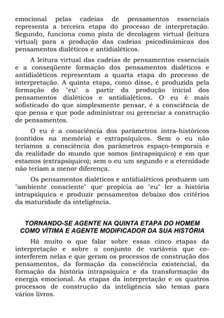 emocional pelas cadeias de pensamentos essenciais
representa a terceira etapa do processo de interpretação.
Segundo, funciona como pista de decolagem virtual (leitura
virtual) para a produção das cadeias psicodinâmicas dos
pensamentos dialéticos e antidialéticos.
A leitura virtual das cadeias de pensamentos essenciais
e a conseqüente formação dos pensamentos dialéticos e
antidialéticos representam a quarta etapa do processo de
interpretação. A quinta etapa, como disse, é produzida pela
formação do "eu" a partir da produção inicial dos
pensamentos dialéticos e antidialéticos. O eu é mais
sofisticado do que simplesmente pensar, é a consciência de
que pensa e que pode administrar ou gerenciar a construção
de pensamentos.
O eu é a consciência dos parâmetros intra-históricos
(contidos na memória) e extrapsíquicos. Sem o eu não
teríamos a consciência dos parâmetros espaço-temporais e
da realidade do mundo que somos (intrapsíquico) e em que
estamos (extrapsíquico); sem o eu um segundo e a eternidade
não teriam a menor diferença.
Os pensamentos dialéticos e antidialéticos produzem um
"ambiente consciente" que propicia ao "eu" ler a história
intrapsíquica e produzir pensamentos debaixo dos critérios
da maturidade da inteligência.
TORNANDO-SE AGENTE NA QUINTA ETAPA DO HOMEM
COMO VÍTIMA E AGENTE MODIFICADOR DA SUA HISTÓRIA
Há muito o que falar sobre essas cinco etapas da
interpretação e sobre o conjunto de variáveis que co-
interferem nelas e que geram os processos de construção dos
pensamentos, da formação da consciência existencial, da
formação da história intrapsíquica e da transformação da
energia emocional. As etapas da interpretação e os quatros
processos de construção da inteligência são temas para
vários livros.
 