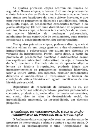 As quatros primeiras etapas ocorrem em frações de
segundos. Nessas etapas, o homem é vítima do processo de
co-interferência das variáveis e dos fenômenos espetaculares
que atuam nos bastidores da mente [Homo interpres) e que
constroem os pensamentos dialéticos e antidialéticos. Porém,
na quinta etapa, os pensamentos conscientes formam o eu
[Homo intelligens). Ela tem uma durabilidade de segundos ou
minutos. Nessa etapa, o homem tem condições de se tornar
um agente histórico de mudanças psicossociais,
administrando sua construção de pensamentos, suas reações
emocionais e, conseqüentemente, seu comportamento.
Nas quatro primeiras etapas, podemos dizer que ele é
também vítima da sua carga genética e das circunstâncias
intrapsíquicas e psicossociais que atuam nos sistemas de
variáveis da interpretação. Porém, como disse, a partir da
produção de pensamentos dialéticos e antidialéticos ocorre
um espetáculo intelectual indescritível, ou seja, a formação
do "eu", que tem a liberdade criativa de operacionalizar a
leitura da história intrapsíquica, produzir (ainda que
inconscientemente) os pensamentos essenciais históricos,
fazer a leitura virtual dos mesmos, produzir pensamentos
dialéticos e antidialéticos e transformar o homem da
condição de vítima histórica em agente modificador de sua
história psicossocial.
Dependendo da capacidade de liderança do eu, ele
poderá superar sua solidão paradoxal, produzir pensamentos
coerentes, produzir arte, racionalizar estímulos estressantes,
ou, então, viver às raias da destrutividade social, da
insensibilidade emocional, da insociabilidade, das doenças
psíquicas.
O FENÔMENO DA PSICOADAPTAÇÃO E SUA ATUAÇÃO
PSICODINÂMICA NO PROCESSO DE INTERPRETAÇÃO
O fenômeno da psicoadaptação atua na terceira etapa do
processo de interpretação e afeta a quarta e a quinta etapa. O
fenômeno da psicoadaptação é uma "incapacidade" da
 