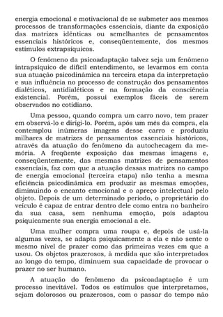 energia emocional e motivacional de se submeter aos mesmos
processos de transformações essenciais, diante da exposição
das matrizes idênticas ou semelhantes de pensamentos
essenciais históricos e, conseqüentemente, dos mesmos
estímulos extrapsíquicos.
O fenômeno da psicoadaptação talvez seja um fenômeno
intrapsíquico de difícil entendimento, se levarmos em conta
sua atuação psicodinâmica na terceira etapa da interpretação
e sua influência no processo de construção dos pensamentos
dialéticos, antidialéticos e na formação da consciência
existencial. Porém, possui exemplos fáceis de serem
observados no cotidiano.
Uma pessoa, quando compra um carro novo, tem prazer
em observá-lo e dirigi-lo. Porém, após um mês da compra, ela
contemplou inúmeras imagens desse carro e produziu
milhares de matrizes de pensamentos essenciais históricos,
através da atuação do fenômeno da autochecagem da me-
mória. A freqüente exposição das mesmas imagens e,
conseqüentemente, das mesmas matrizes de pensamentos
essenciais, faz com que a atuação dessas matrizes no campo
de energia emocional (terceira etapa) não tenha a mesma
eficiência psicodinâmica em produzir as mesmas emoções,
diminuindo o encanto emocional e o apreço intelectual pelo
objeto. Depois de um determinado período, o proprietário do
veículo é capaz de entrar dentro dele como entra no banheiro
da sua casa, sem nenhuma emoção, pois adaptou
psiquicamente sua energia emocional a ele.
Uma mulher compra uma roupa e, depois de usá-la
algumas vezes, se adapta psiquicamente a ela e não sente o
mesmo nível de prazer como das primeiras vezes em que a
usou. Os objetos prazerosos, à medida que são interpretados
ao longo do tempo, diminuem sua capacidade de provocar o
prazer no ser humano.
A atuação do fenômeno da psicoadaptação é um
processo inevitável. Todos os estímulos que interpretamos,
sejam dolorosos ou prazerosos, com o passar do tempo não
 