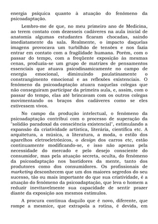 energia psíquica quanto à atuação do fenômeno da
psicoadaptação.
Lembro-me de que, no meu primeiro ano de Medicina,
ao terem contato com dezesseis cadáveres na aula inicial de
anatomia algumas estudantes ficaram chocadas, saindo
imediatamente da sala. Realmente, o impacto daquelas
imagens provocava um turbilhão de tensões e nos fazia
entrar em contato com a fragilidade humana. Porém, com o
passar do tempo, com a freqüente exposição às mesmas
cenas, produzia-se um grupo de matrizes de pensamentos
essenciais que atuava psicodinamicamente no campo de
energia emocional, diminuindo paulatinamente o
constrangimento emocional e as reflexões existenciais. O
fenômeno da psicoadaptação atuara naquelas colegas que
não conseguiram participar da primeira aula, e, assim, com o
passar do tempo, elas até brincavam com os outros colegas
movimentando os braços dos cadáveres como se eles
estivessem vivos.
No campo da produção intelectual, o fenômeno da
psicoadaptação contribui com o processo de superação da
"solidão paradoxal da consciência existencial", estimulando a
expansão da criatividade artística, literária, científica etc. A
arquitetura, a música, a literatura, a moda, o estilo dos
aparelhos eletroeletrônicos, o design dos carros etc, estão
continuamente modificando-se, e isso não apenas pela
necessidade do mercado e pelo desejo consciente do
consumidor, mas pela atuação secreta, oculta, do fenômeno
da psicoadaptação nos bastidores da mente, tanto dos
produtores como dos consumidores. Os profissionais de
marketing desconhecem que um dos maiores segredos do seu
sucesso, tão ou mais importante do que sua criatividade, é a
atuação do fenômeno da psicoadaptação, que leva o homem a
reduzir inevitavelmente sua capacidade de sentir prazer
diante da exposição aos mesmos estímulos.
A procura contínua daquilo que é novo, diferente, que
rompe a mesmice, que extrapola a rotina, é devida, em
 