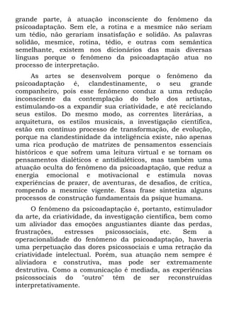 grande parte, à atuação inconsciente do fenômeno da
psicoadaptação. Sem ele, a rotina e a mesmice não seriam
um tédio, não gerariam insatisfação e solidão. As palavras
solidão, mesmice, rotina, tédio, e outras com semântica
semelhante, existem nos dicionários das mais diversas
línguas porque o fenômeno da psicoadaptação atua no
processo de interpretação.
As artes se desenvolvem porque o fenômeno da
psicoadaptação é, clandestinamente, o seu grande
companheiro, pois esse fenômeno conduz a uma redução
inconsciente da contemplação do belo dos artistas,
estimulando-os a expandir sua criatividade, e até reciclando
seus estilos. Do mesmo modo, as correntes literárias, a
arquitetura, os estilos musicais, a investigação científica,
estão em contínuo processo de transformação, de evolução,
porque na clandestinidade da inteligência existe, não apenas
uma rica produção de matrizes de pensamentos essenciais
históricos e que sofrem uma leitura virtual e se tornam os
pensamentos dialéticos e antídialéticos, mas também uma
atuação oculta do fenômeno da psicoadaptação, que reduz a
energia emocional e motivacional e estimula novas
experiências de prazer, de aventuras, de desafios, de crítica,
rompendo a mesmice vigente. Essa frase sintetiza alguns
processos de construção fundamentais da psique humana.
O fenômeno da psicoadaptação é, portanto, estimulador
da arte, da criatividade, da investigação científica, bem como
um aliviador das emoções angustiantes diante das perdas,
frustrações, estresses psicossociais, etc. Sem a
operacionalidade do fenômeno da psicoadaptação, haveria
uma perpetuação das dores psicossociais e uma retração da
criatividade intelectual. Porém, sua atuação nem sempre é
aliviadora e construtiva, mas pode ser extremamente
destrutiva. Como a comunicação é mediada, as experiências
psicossociais do "outro" têm de ser reconstruídas
interpretativamente.
 