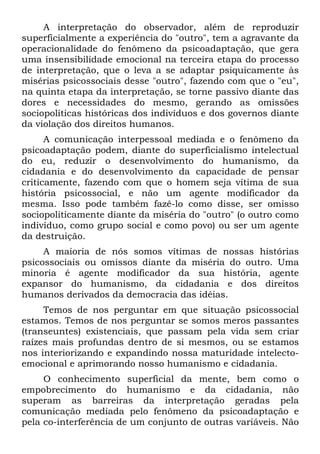A interpretação do observador, além de reproduzir
superficialmente a experiência do "outro", tem a agravante da
operacionalidade do fenômeno da psicoadaptação, que gera
uma insensibilidade emocional na terceira etapa do processo
de interpretação, que o leva a se adaptar psiquicamente às
misérias psicossociais desse "outro", fazendo com que o "eu",
na quinta etapa da interpretação, se torne passivo diante das
dores e necessidades do mesmo, gerando as omissões
sociopolíticas históricas dos indivíduos e dos governos diante
da violação dos direitos humanos.
A comunicação interpessoal mediada e o fenômeno da
psicoadaptação podem, diante do superficialismo intelectual
do eu, reduzir o desenvolvimento do humanismo, da
cidadania e do desenvolvimento da capacidade de pensar
criticamente, fazendo com que o homem seja vítima de sua
história psicossocial, e não um agente modificador da
mesma. Isso pode também fazê-lo como disse, ser omisso
sociopoliticamente diante da miséria do "outro" (o outro como
indivíduo, como grupo social e como povo) ou ser um agente
da destruição.
A maioria de nós somos vítimas de nossas histórias
psicossociais ou omissos diante da miséria do outro. Uma
minoria é agente modificador da sua história, agente
expansor do humanismo, da cidadania e dos direitos
humanos derivados da democracia das idéias.
Temos de nos perguntar em que situação psicossocial
estamos. Temos de nos perguntar se somos meros passantes
(transeuntes) existenciais, que passam pela vida sem criar
raízes mais profundas dentro de si mesmos, ou se estamos
nos interiorizando e expandindo nossa maturidade intelecto-
emocional e aprimorando nosso humanismo e cidadania.
O conhecimento superficial da mente, bem como o
empobrecimento do humanismo e da cidadania, não
superam as barreiras da interpretação geradas pela
comunicação mediada pelo fenômeno da psicoadaptação e
pela co-interferência de um conjunto de outras variáveis. Não
 