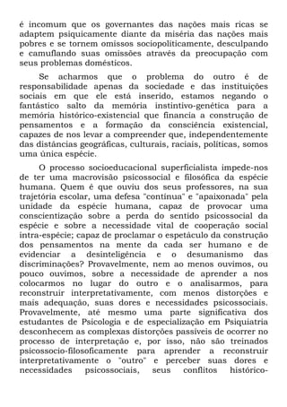 é incomum que os governantes das nações mais ricas se
adaptem psiquicamente diante da miséria das nações mais
pobres e se tornem omissos sociopoliticamente, desculpando
e camuflando suas omissões através da preocupação com
seus problemas domésticos.
Se acharmos que o problema do outro é de
responsabilidade apenas da sociedade e das instituições
sociais em que ele está inserido, estamos negando o
fantástico salto da memória instintivo-genética para a
memória histórico-existencial que financia a construção de
pensamentos e a formação da consciência existencial,
capazes de nos levar a compreender que, independentemente
das distâncias geográficas, culturais, raciais, políticas, somos
uma única espécie.
O processo socioeducacional superficialista impede-nos
de ter uma macrovisão psicossocial e filosófica da espécie
humana. Quem é que ouviu dos seus professores, na sua
trajetória escolar, uma defesa "contínua" e "apaixonada" pela
unidade da espécie humana, capaz de provocar uma
conscientização sobre a perda do sentido psicossocial da
espécie e sobre a necessidade vital de cooperação social
intra-espécie; capaz de proclamar o espetáculo da construção
dos pensamentos na mente da cada ser humano e de
evidenciar a desinteligência e o desumanismo das
discriminações? Provavelmente, nem ao menos ouvimos, ou
pouco ouvimos, sobre a necessidade de aprender a nos
colocarmos no lugar do outro e o analisarmos, para
reconstruir interpretativamente, com menos distorções e
mais adequação, suas dores e necessidades psicossociais.
Provavelmente, até mesmo uma parte significativa dos
estudantes de Psicologia e de especialização em Psiquiatria
desconhecem as complexas distorções passíveis de ocorrer no
processo de interpretação e, por isso, não são treinados
psicossocio-filosoficamente para aprender a reconstruir
interpretativamente o "outro" e perceber suas dores e
necessidades psicossociais, seus conflitos histórico-
 