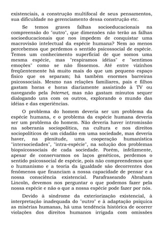 existenciais, a construção multifocal de seus pensamentos,
sua dificuldade no gerenciamento dessa construção etc.
Se temos graves falhas socioeducacionais na
compreensão do "outro", que dimensões não terão as falhas
socioeducacionais que nos impedem de conquistar uma
macrovisão intelectual da espécie humana? Nem ao menos
percebemos que perdemos o sentido psicossocial de espécie.
Temos um conhecimento superficial de que somos uma
mesma espécie, mas "respiramos idéias" e "sentimos
emoções" como se não fôssemos. Até entre vizinhos
freqüentemente há muito mais do que um pequeno espaço
físico que os separam; há também enormes barreiras
psicossociais. Mesmo nas relações familiares, pais e filhos
gastam horas e horas diariamente assistindo à TV ou
navegando pela Internet, mas não gastam minutos sequer
dialogando uns com os outros, explorando o mundo das
idéias e das experiências.
O problema do homem deveria ser um problema da
espécie humana, e o problema da espécie humana deveria
ser um problema do homem. Não deveria haver intromissão
na soberania sociopolítica, na cultura e nos direitos
sociopolíticos de um cidadão em uma sociedade, mas deveria
haver, na plenitude, uma cooperação humanística
"intersociedades", "intra-espécie", na solução dos problemas
biopsicossociais de cada sociedade. Porém, infelizmente,
apesar de conservarmos os laços genéticos, perdemos o
sentido psicossocial de espécie, pois não compreendemos que
o humanismo e a teoria da igualdade são decorrentes dos
fenômenos que financiam a nossa capacidade de pensar e a
nossa consciência existencial. Parafraseando Abraham
Lincoln, devemos nos perguntar o que podemos fazer pela
nossa espécie e não o que a nossa espécie pode fazer por nós.
Devido à síndrome da exteriorização existencial, à
interpretação inadequada do "outro" e à adaptação psíquica
as misérias humanas, há uma tendência histórica de ocorrer
violações dos direitos humanos irrigada com omissões
 