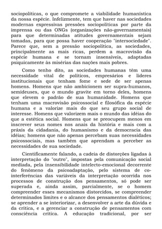 sociopolíticas, o que compromete a viabilidade humanística
da nossa espécie. Infelizmente, tem que haver nas sociedades
modernas expressivas pressões sociopolíticas por parte da
imprensa ou das ONGs (organizações não-governamentais)
para que determinadas atitudes governamentais sejam
tomadas, para que possa haver cooperação "intersociedade".
Parece que, sem a pressão sociopolítica, as sociedades,
principalmente as mais ricas, perdem a macrovisão da
espécie humana e se tornam insensíveis, adaptadas
psiquicamente às misérias das nações mais pobres.
Como tenho dito, as sociedades humanas têm uma
necessidade vital de políticos, empresários e líderes
institucionais que tenham fome e sede de ser apenas
homens. Homens que não ambicionem ser supra-humanos,
semideuses, que o mundo gravite em torno deles, homens
que elevem o padrão de sua humanidade. Homens que
tenham uma macrovisão psicossocial e filosófica da espécie
humana e a valorize mais do que seu grupo social de
interesse. Homens que valorizem mais o mundo das idéias do
que a estética social. Homens que se preocupem menos em
inscrever seus nomes nos anais da história e mais com a
práxis da cidadania, do humanismo e da democracia das
idéias; homens que não apenas percebam suas necessidades
psicossociais, mas também que aprendam a perceber as
necessidades de sua sociedade.
Cientificamente falando, a cadeia de distorções ligadas à
interpretação do "outro", impostas pela comunicação social
mediada, pela insensibilidade intelecto-emocional decorrente
do fenômeno da psicoadaptação, pelo sistema de co-
interferências das variáveis da interpretação ocorrida nos
processos de construção dos pensamentos, só pode ser
superada e, ainda assim, parcialmente, se o homem
compreender esses mecanismos distorcidos, se compreender
determinados limites e o alcance dos pensamentos dialéticos;
se aprender a se interiorizar, a desenvolver a arte da dúvida e
da crítica, e a gerenciar a construção de pensamentos com
consciência crítica. A educação tradicional, por ser
 