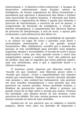 exteriorizante e "a-histórico-crítico-existencial", é incapaz de
desenvolver coletivamente essas funções nobres da
inteligência, de formar engenheiros de idéias humanistas e
pensadores que apreciem a democracia das idéias e tenham
uma macrovisão da espécie humana. A educação que forma
pensadores e engenheiros de idéias é aquela que estimula o
processo de interiorização, o exercício da arte de pensar, a
compreensão da formação da inteligência, a revisão da
história intrapsíquica, a compreensão dos alicerces básicos
do processo de interpretação, a arte de ouvir, o apreço pelo
humanismo e pela democracia das idéias etc.
Na vida social coloquial, ter a sensibilidade de aprender
a se colocar no lugar do outro e perceber suas dores e
necessidades psicossociais já é um grande avanço
humanístico. Mas, infelizmente, acredito que a maioria das
pessoas só tem sensibilidade para perceber suas próprias
angústias, desejos e necessidades. O mundo do outro é quase
imperceptível a elas; por isso, quando ouvem o outro elas
compreendem apenas a semântica "seca" das palavras que
ele profere, mas não os segredos que essas palavras expres-
sam nas entrelinhas, nem o que a expressão facial e o
silêncio traduzem.
O mutismo social, expresso por falarmos muito do
"mundo em que estamos", mas falarmos pouco sobre o
"mundo que somos", revela o superficialismo das relações
sociais que construímos. Podemos conviver durante décadas
com pessoas e não conhecê-las intimamente, não penetrar
em seus mundos intrapsíquicos e nem permitir que elas
penetrem em nossos mundos. Numa sociedade mutista, a
ditadura do preconceito satura as idéias e provoca um
grande receio de se falar sobre o mundo que somos. Vivemos
em sociedade, mas ilhados dentro de nós mesmos, como
parceiros da solidão. Por isso, muitas pessoas se sentem sós,
mesmo estando no meio de uma multidão.
Lembro-me de um paciente que se adaptou à miséria
psíquica. Havia vinte anos era portador de depressão e
 