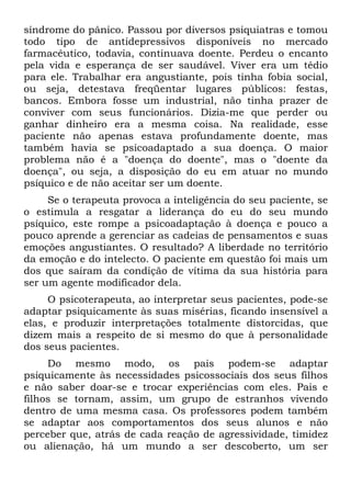 síndrome do pânico. Passou por diversos psiquiatras e tomou
todo tipo de antidepressivos disponíveis no mercado
farmacêutico, todavia, continuava doente. Perdeu o encanto
pela vida e esperança de ser saudável. Viver era um tédio
para ele. Trabalhar era angustiante, pois tinha fobia social,
ou seja, detestava freqüentar lugares públicos: festas,
bancos. Embora fosse um industrial, não tinha prazer de
conviver com seus funcionários. Dizia-me que perder ou
ganhar dinheiro era a mesma coisa. Na realidade, esse
paciente não apenas estava profundamente doente, mas
também havia se psicoadaptado a sua doença. O maior
problema não é a "doença do doente", mas o "doente da
doença", ou seja, a disposição do eu em atuar no mundo
psíquico e de não aceitar ser um doente.
Se o terapeuta provoca a inteligência do seu paciente, se
o estimula a resgatar a liderança do eu do seu mundo
psíquico, este rompe a psicoadaptação à doença e pouco a
pouco aprende a gerenciar as cadeias de pensamentos e suas
emoções angustiantes. O resultado? A liberdade no território
da emoção e do intelecto. O paciente em questão foi mais um
dos que saíram da condição de vítima da sua história para
ser um agente modificador dela.
O psicoterapeuta, ao interpretar seus pacientes, pode-se
adaptar psiquicamente às suas misérias, ficando insensível a
elas, e produzir interpretações totalmente distorcidas, que
dizem mais a respeito de si mesmo do que à personalidade
dos seus pacientes.
Do mesmo modo, os pais podem-se adaptar
psiquicamente às necessidades psicossociais dos seus filhos
e não saber doar-se e trocar experiências com eles. Pais e
filhos se tornam, assim, um grupo de estranhos vivendo
dentro de uma mesma casa. Os professores podem também
se adaptar aos comportamentos dos seus alunos e não
perceber que, atrás de cada reação de agressividade, timidez
ou alienação, há um mundo a ser descoberto, um ser
 