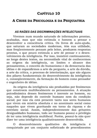CAPÍTULO 10
A CRISE DA PSICOLOGIA E DA PSIQUIATRIA
AS RAÍZES DAS DISCRIMINAÇÕES INTELECTUAIS
Vivemos num mundo saturado de informações prontas,
acabadas, mas que não estimula o homem a pensar e
desenvolver a consciência crítica. Os livros de auto-ajuda,
que saturam as sociedades modernas, têm sua utilidade,
mas freqüentemente pensam pelo leitor, produzem respostas
prontas, o que pouco estimula a arte de pensar e o desen-
volvimento da inteligência. Por isso, insistirei continuamente,
ao longo destes textos, na necessidade vital de conhecermos
as origens da inteligência, os limites e alcance dos
pensamentos, o conceito do humanismo e da democracia das
idéias e de expandirmos a arte da pergunta, a arte da dúvida,
a arte da crítica, o processo de interiorização, que são alguns
dos pilares fundamentais do desenvolvimento da inteligência
e, conseqüentemente, da formação do homem como pensador
e engenheiro de idéias.
As origens da inteligência são produzidas por fenômenos
que constroem multifocalmente os pensamentos. A atuação
psicodinâmica desses fenômenos é inerente ao homem, ou
seja, não depende do controle humano nem da condição
social; por isso ela está presente tanto nos seres humanos
que vivem em miséria absoluta e no anonimato social como
naqueles que vivem gravitando em torno da riqueza e do
estrelato social. Assim, independentemente das gritantes
desigualdades humanas, todo ser humano possui o privilégio
de ter uma inteligência multifocal. Porém, possuí-la não quer
dizer ter uma inteligência qualitativamente desenvolvida.
O desenvolvimento qualitativo da inteligência é
conquistado por um conjunto sofisticado de procedimentos
 