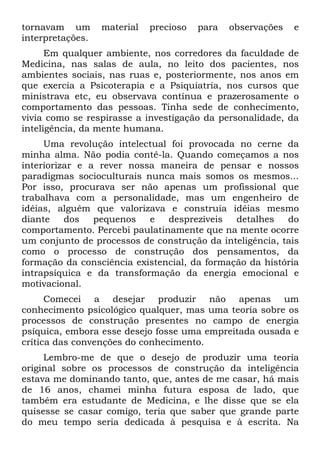 tornavam um material precioso para observações e
interpretações.
Em qualquer ambiente, nos corredores da faculdade de
Medicina, nas salas de aula, no leito dos pacientes, nos
ambientes sociais, nas ruas e, posteriormente, nos anos em
que exercia a Psicoterapia e a Psiquiatria, nos cursos que
ministrava etc, eu observava contínua e prazerosamente o
comportamento das pessoas. Tinha sede de conhecimento,
vivia como se respirasse a investigação da personalidade, da
inteligência, da mente humana.
Uma revolução intelectual foi provocada no cerne da
minha alma. Não podia contê-la. Quando começamos a nos
interiorizar e a rever nossa maneira de pensar e nossos
paradigmas socioculturais nunca mais somos os mesmos...
Por isso, procurava ser não apenas um profissional que
trabalhava com a personalidade, mas um engenheiro de
idéias, alguém que valorizava e construía idéias mesmo
diante dos pequenos e desprezíveis detalhes do
comportamento. Percebi paulatinamente que na mente ocorre
um conjunto de processos de construção da inteligência, tais
como o processo de construção dos pensamentos, da
formação da consciência existencial, da formação da história
intrapsíquica e da transformação da energia emocional e
motivacional.
Comecei a desejar produzir não apenas um
conhecimento psicológico qualquer, mas uma teoria sobre os
processos de construção presentes no campo de energia
psíquica, embora esse desejo fosse uma empreitada ousada e
crítica das convenções do conhecimento.
Lembro-me de que o desejo de produzir uma teoria
original sobre os processos de construção da inteligência
estava me dominando tanto, que, antes de me casar, há mais
de 16 anos, chamei minha futura esposa de lado, que
também era estudante de Medicina, e lhe disse que se ela
quisesse se casar comigo, teria que saber que grande parte
do meu tempo seria dedicada à pesquisa e à escrita. Na
 