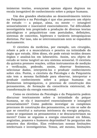 inúmeras teorias, avançaram apenas alguns degraus na
escala inesgotável de conhecimento sobre a psique humana.
Um dos grandes obstáculos ao desenvolvimento teórico
na Psiquiatria e na Psicologia é que elas possuem um objeto
de estudo — a psique, alma, ou mente — intangível
sensorialmente e inacessível essencialmente. Tal dificuldade
investigatória tem propiciado a produção de diversas teorias
psicológicas e psiquiátricas com postulados, definições,
sistemas de conceitos, hipóteses e variáveis intrapsíquicas
distintas. Por isso, não se intercomunicam nem se expandem
mutuamente.
O cientista da medicina, por exemplo, um cirurgião,
rebate a pele e a musculatura e penetra na intimidade do
órgão que estuda. Além disso, ele pode extrair tecidos desses
órgãos e analisá-los em laboratório. Assim, seu objeto de
estudo se torna tangível ao seu sistema sensorial. O cientista
da química promove reações, utiliza instrumentos de medição
e verificação, podendo, assim, observar fenômenos,
selecionar dados, interpretá-los e produzir conhecimento
sobre eles. Porém, o cientista da Psicologia e da Psiquiatria
não tem a mesma facilidade para observar, interpretar e
produzir conhecimento sobre a psique humana: os
fenômenos intrapsíquicos, o processo de construção dos
pensamentos, de formação da consciência existencial, de
transformação da energia emocional.
Como os cientistas da Psicologia e da Psiquiatria podem
discursar teoricamente sobre a intimidade da psique
humana, se ela é inacessível essencialmente e intangível
sensorialmente? Como poderão investigar os complexos
processos de construção dos pensamentos, se não se sabe do
que se constitui a natureza intrínseca da energia psíquica,
como se organizam os pensamentos e se descaracterizam na
mente? Como se organiza a energia emocional em fobias,
angústias, prazeres e humores deprimidos? As perguntas são
amantes das dúvidas. Elas evidenciam nossas limitações
intelectuais e investigatórias. Temos, até mesmo, limitações
 