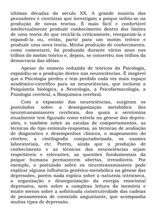 últimas décadas do século XX. A grande maioria dos
pensadores e cientistas que investigam a psique inibiu-se na
produção de novas teorias. É mais fácil e confortável
intelectualmente produzir conhecimento dentro dos limites
de uma teoria do que reciclá-la criticamente, reorganizá-la e
expandi-la ou, então, partir para um motim teórico e
produzir uma nova teoria. Minha produção de conhecimento,
como comentarei, foi produzida durante vários anos nos
trilhos do motim teórico e, depois, se converteu nos trilhos da
democracia das idéias.
Apesar do número reduzido de teóricos da Psicologia,
expandiu-se a produção destes nas neurociências. É inegável
que a Psicologia perdeu e tem perdido cada vez mais espaço
acadêmico-científico para as neurociências, que incluem a
Psiquiatria biológica, a Neurologia, a Psicofarmacologia, a
Fisiologia cerebral, a Bioquímica cerebral.
Com a expansão das neurociências, surgiram os
postulados sobre a desorganização metabólica dos
neurotransmissores cerebrais, dos quais a serotonina
atualmente tem figurado como estrela na gênese das depres-
sões, e também sobre as escalas de comportamentos, as
técnicas do tipo estímulo-respostas, as técnicas de avaliação
de diagnóstico e desempenhos clínicos, o mapeamento do
cérebro, a cintilografia computadorizada, os exames
laboratoriais, etc. Porém, ainda que a produção de
conhecimento e as técnicas das neurociências sejam
respeitáveis e relevantes, as questões fundamentais da
psique humana permanecem abertas, irresolúveis. Por
exemplo, o postulado sobre os neurotransmissores pode
explicar alguma influência genético-metabólica na gênese das
depressões, porém nada explica sobre a natureza intrínseca,
a organização e desorganização da energia emocional
depressiva, nem sobre a complexa leitura da memória e
muito menos sobre a sofisticada construtividade das cadeias
de pensamentos de conteúdo angustiante, que acompanha
muitos tipos de depressão.
 