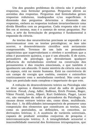 Um dos grandes problemas da ciência não é produzir
respostas, mas formular perguntas. Perguntas abrem as
avenidas das respostas. Perguntas mal formuladas geram
respostas redutoras, inadequadas e/ou superficiais. A
dimensão das perguntas determina a dimensão das
respostas, embora as respostas tenham invariavelmente uma
dívida filosófica com as perguntas. Cada resposta não é um
fim em si mesma, mas é o começo de novas perguntas. Por
isso, a arte da formulação de perguntas é fundamental à
expansão da ciência.
As teorias das neurociências precisam se expandir e se
intercomunicar com as teorias psicológicas; se isso não
ocorrer, o desenvolvimento científico será seriamente
comprometido. Teremos de um lado os pensadores
organicistas que supervalorizam o cérebro e acreditam que a
alma é puramente química, o que é um absurdo. E de outro,
pensadores da psicologia que desvalorizam qualquer
influência do metabolismo cerebral na construção dos
pensamentos e das reações emocionais, o que também é
igualmente um absurdo. O maior mistério da ciência não está
no espaço, está na mente humana. Está na convivência de
um campo de energia que coabita, coexiste e cointerfere
continuamente com o metabolismo cerebral. Não creio que
haja um postulado mais complexo e importante do que este.
A redução do desenvolvimento teórico na Psicologia não
se deve apenas à diminuição atual da safra de grandes
teóricos. Freud, Jung, Adler, Sullivan, Erich Fromm, Roger,
Viktor Frankl, Lewin, Allport, Kurt Goldstein, Piaget, Lacan
etc, são exemplos da safra de pensadores da Psicologia. As
causas desse entrave teórico são, como disse, multifocais.
São elas: 1. As dificuldades intransponíveis de promover uma
composição dos elementos que constituem as teorias, tais
como os postulados, as definições, os conceitos, as
derivações teóricas; 2. A ausência de variáveis universais,
capazes de produzir avenidas conjuntas de pesquisa e
intercomunicação teórica; 3. A intangibilidade sensorial e
inacessibilidade essencial dos fenômenos intrapsíquicos, que
 