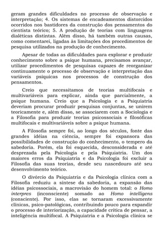 geram grandes dificuldades no processo de observação e
interpretação; 4. Os sistemas de encadeamentos distorcidos
ocorridos nos bastidores da construção dos pensamentos do
cientista teórico; 5. A produção de teorias com linguagens
dialéticas distintas. Além disso, há também outras causas,
como comentarei, ligadas às limitações dos procedimentos de
pesquisa utilizados na produção de conhecimento.
Apesar de todas as dificuldades para explorar e produzir
conhecimento sobre a psique humana, precisamos avançar,
utilizar procedimentos de pesquisas capazes de reorganizar
continuamente o processo de observação e interpretação das
variáveis psíquicas nos processos de construção dos
pensamentos.
Creio que necessitamos de teorias multifocais e
multivariáveis para explicar, ainda que parcialmente, a
psique humana. Creio que a Psicologia e a Psiquiatria
deveriam procurar produzir pesquisas conjuntas, se unirem
teoricamente e, além disso, se associarem com a Sociologia e
a Filosofia para produzir teorias psicossociais e filosóficas
multifocais e multivariáveis sobre a psique humana.
A Filosofia sempre foi, ao longo dos séculos, fonte das
grandes idéias na ciência, sempre foi expansora das
possibilidades de construção do conhecimento, o tempero da
sabedoria. Porém, ela foi esquecida, desconsiderada e até
desprezada pela Psicologia e pela Psiquiatria. Um dos
maiores erros da Psiquiatria e da Psicologia foi excluir a
Filosofia das suas teorias, desde seu nascedouro até seu
desenvolvimento teórico.
O divórcio da Psiquiatria e da Psicologia clínica com a
Filosofia reduziu a síntese da sabedoria, a expansão das
idéias psicossociais, a macrovisão do homem total: o Homo
interpres (inconsciente) somado ao Homo intelligens
(consciente). Por isso, elas se tornaram excessivamente
clínicas, psico-patológicas, contribuindo pouco para expandir
o processo de interiorização, a capacidade crítica de pensar, a
inteligência multifocal. A Psiquiatria e a Psicologia clínica se
 