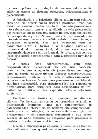 tornaram pobres na produção de vacinas educacionais
eficientes contra as doenças psíquicas, psicossomáticas e
psicossociais.
A Psiquiatria e a Psicologia clínica atuam com relativa
eficiência em determinadas doenças psíquicas, mas não
atuam na sanidade do homem total. Elas não promovem e
não sabem como promover a qualidade de vida psicossocial
dos consócios das sociedades. Atuam na dor, mas não sabem
como expandir o prazer. Atuam na miséria psicossocial, mas
não sabem como promover a solidariedade, o humanismo, a
sabedoria existencial. Elas, que trabalham com os
parâmetros entre a doença e a sanidade psíquica e
psicossocial do homem total, deixaram essa enorme
responsabilidade para outras áreas da Psicologia, tais como a
Psicologia social e educacional e para a educação familiar e
escolar.
A escola ficou sobrecarregada, com uma
responsabilidade psicossocial que ela não consegue
desempenhar com adequação. Os jovens ficam por longos
anos na escola, debaixo de um processo socioeducacional
exteriorizante, unifocal e "a-histórico-crítico-existencial",
como se isso fosse suficiente para promover as avenidas da
sanidade psicossocial, para transformá-los em pensadores
humanísticos, para enriquecer suas capacidades de tra-
balhar os conflitos e para expandir neles a sabedoria
existencial.
Precisamos de teorias que agreguem as diversas
ciências. Teorias que não apenas compreendam as misérias
psicossociais humanas, mas que compreendam as
potencialidades intelectuais do homem; que compreendam,
ainda que com limitações, os processos de construção dos
pensamentos e da consciência existencial e que sejam
capazes de abrir avenidas de pesquisas para promover a
qualidade de vida psicossocial humana.
Devido a abordagem psicossocial e filosófica do homem
abordada neste livro, quando eu atuo nos textos como um
 
