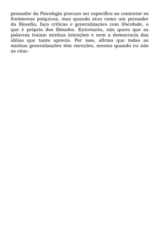 pensador da Psicologia procuro ser específico ao comentar os
fenômenos psíquicos, mas quando atuo como um pensador
da filosofia, faço críticas e generalizações com liberdade, o
que é próprio dos filósofos. Entretanto, não quero que as
palavras traiam minhas intenções e nem a democracia das
idéias que tanto aprecio. Por isso, afirmo que todas as
minhas generalizações têm exceções, mesmo quando eu não
as citar.
 
