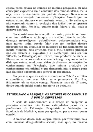 época, como estava no começo de minhas pesquisas, eu não
conseguia explicar a ela o conteúdo das minhas idéias, meus
objetivos e os resultados que poderia alcançar. Nem a mim
mesmo eu conseguia dar essas explicações. Parecia que eu
estava numa sinuosa e estimulante aventura. Só sabia que
não conseguia conter a revolução das idéias que se operava
dentro de mim. Por isso, quanto mais falava a ela, mais a
deixava confusa.
Ela considerava tudo aquilo estranho, pois ia se casar
com um médico e sabia que um médico deveria estudar
doenças neurológicas, psiquiátricas, psicossomáticas etc,
mas nunca tinha ouvido falar que um médico tivesse
preocupação em pesquisar os mistérios do funcionamento da
mente humana. Não entendia que o meu objetivo principal
não era exercer a Psiquiatria e a Psicoterapia, mas ser um
"filósofo da Psicologia", um teórico, um produtor de ciência.
Ela entendia menos ainda e se sentia insegura quando eu lhe
dizia que estava sendo um crítico de diversas convenções do
conhecimento na Psicologia, que minha produção de
conhecimento era original e que demoraria muito tempo para
que ela fosse absorvida nos centros de pesquisas.
Ela pensava que eu estava vivendo uma "febre" científica
e acreditava que essa febre seria passageira. Por fim,
felizmente, ela se casou comigo. Passados mais de 17 anos,
desde quando iniciei minha trajetória de pesquisa
ESTIMULANDO A PESQUISA: OS FATORES PSICOSSOCIAIS E
A DOR DA DEPRESSÃO
A sede de conhecimento e o desejo de "respirar" a
pesquisa científica não foram estimulados pelos meus
professores de Psicologia, Psiquiatria e Sociologia na
faculdade de Medicina, nem por qualquer pessoa com quem
convivi.
O embrião dessa sede surgiu, talvez, por viver num país
com imensas desigualdades sociais, mas que, ao mesmo
 