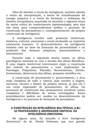 Além de abordar a teoria da inteligência, também abordo
a teoria da interpretação, a teoria da transformação da
energia psíquica e a teoria da formação e utilização da
história intrapsíquica arquivada na memória e algumas áreas
da teoria crítica do conhecimento (epistemologia), pois elas
são úteis para compreendermos melhor o processo de
construção do pensamento e, conseqüentemente, da própria
construção da inteligência.
A inteligência envolve toda produção intelectual,
histórica, cultural, emocional e social produzida na trajetória
existencial humana. O desenvolvimento da inteligência
também está na base da formação da personalidade e na
produção das doenças psíquicas, psicossomáticas e
psicossociais.
Durante toda a exposição destes textos, as idéias
psicológicas mesclam-se com o mundo das idéias filosóficas.
É uma viagem intelectual interessante expor a construção
das cadeias de pensamentos e suas implicações na
Psicologia, Psiquiatria, Filosofia, Neurociências, Direito,
humanismo, democracia das idéias, pesquisa científica etc.
A construção do pensamento é, provavelmente, a área
mais complexa de toda a ciência, pois envolve a origem,
natureza, alcance e limites da própria ciência, já que ela é
um corpo organizado de pensamentos, de idéias. Os
processos de construção dos pensamentos envolvem temas
complexos e dificílimos de serem investigados. Esses
procedimentos podem ser usados no desenvolvimento da
inteligência e no processo de formação de pensadores.
A CONSTRUÇÃO DA INTELIGÊNCIA MULTIFOCAL (I.M.)
ULTRAPASSANDO A ABORDAGEM UNIFOCAL DA
INTELIGÊNCIA EMOCIONAL
Há alguns anos, foi lançado o livro Inteligência
Emocional,8 do dr. Daniel Goleman, que teve grande
 