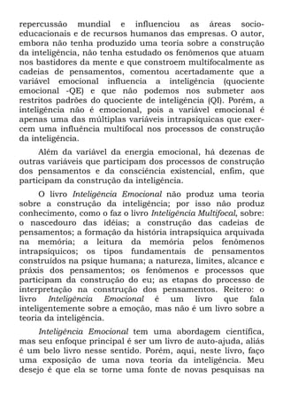repercussão mundial e influenciou as áreas socio-
educacionais e de recursos humanos das empresas. O autor,
embora não tenha produzido uma teoria sobre a construção
da inteligência, não tenha estudado os fenômenos que atuam
nos bastidores da mente e que constroem multífocalmente as
cadeias de pensamentos, comentou acertadamente que a
variável emocional influencia a inteligência (quociente
emocional -QE) e que não podemos nos submeter aos
restritos padrões do quociente de inteligência (QI). Porém, a
inteligência não é emocional, pois a variável emocional é
apenas uma das múltiplas variáveis intrapsíquicas que exer-
cem uma influência multifocal nos processos de construção
da inteligência.
Além da variável da energia emocional, há dezenas de
outras variáveis que participam dos processos de construção
dos pensamentos e da consciência existencial, enfim, que
participam da construção da inteligência.
O livro Inteligência Emocional não produz uma teoria
sobre a construção da inteligência; por isso não produz
conhecimento, como o faz o livro Inteligência Multifocal, sobre:
o nascedouro das idéias; a construção das cadeias de
pensamentos; a formação da história intrapsíquica arquivada
na memória; a leitura da memória pelos fenômenos
intrapsíquicos; os tipos fundamentais de pensamentos
construídos na psique humana; a natureza, limites, alcance e
práxis dos pensamentos; os fenômenos e processos que
participam da construção do eu; as etapas do processo de
interpretação na construção dos pensamentos. Reitero: o
livro Inteligência Emocional é um livro que fala
inteligentemente sobre a emoção, mas não é um livro sobre a
teoria da inteligência.
Inteligência Emocional tem uma abordagem científica,
mas seu enfoque principal é ser um livro de auto-ajuda, aliás
é um belo livro nesse sentido. Porém, aqui, neste livro, faço
uma exposição de uma nova teoria da inteligência. Meu
desejo é que ela se torne uma fonte de novas pesquisas na
 
