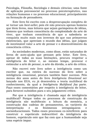Psicologia, Filosofia, Sociologia e demais ciências; uma fonte
de aplicação psicossocial no processo psicoterapêutico, nas
relações humanas e no processo educacional, principalmente
na formação de pensadores.
Este livro foi escrito com a despreocupação completa de
se tornar um best-seller, pois ele não procura apenas homens
que lêem livros, mas leitores que sejam garimpeiros de idéias,
homens que tenham consciência da complexidade da arte de
viver, que tenham consciência de que a sabedoria se
conquista muito mais nos invernos do que nas primaveras
existenciais, que apreciam o mundo das idéias, que julgam
de inestimável valor a arte de pensar e o desenvolvimento da
consciência crítica.
As sociedades modernas, como disse, estão saturadas de
livros de auto-ajuda que pensam pelo leitor. Este livro,
apesar de todas as suas limitações, procura respeitar a
inteligência do leitor e, ao mesmo tempo, provocar e
estimular a arte de pensar, a arte da dúvida, a arte da crítica.
Não escrevi este livro sobre a inteligência como um
escritor que, na esteira do sucesso do livro sobre a
inteligência emocional, procura também fazer sucesso. Pelo
menos dez anos antes do livro Inteligência Emocional ser
lançado nos EUA, eu já desenvolvia a teoria multifocal do
conhecimento, da qual a Inteligência Multifocal faz parte.
Faço esses comentários por respeito à inteligência do leitor,
para fornecei subsídios para o seu julgamento crítico.
Por que a inteligência é chamada aqui de inteligência
multifocal? Porque todos os processos de construção da
inteligência são multifocais: a leitura da memória, a
construção das cadeias de pensamentos, as variáveis da
interpretação e os fenômenos intrapsíquicos e
socioeducacionais. Todos esses processos co-interferem para
construir o espetáculo indescritível da inteligência do
homem, espetáculo este que faz com que a humanidade seja
uma espécie ímpar.
 