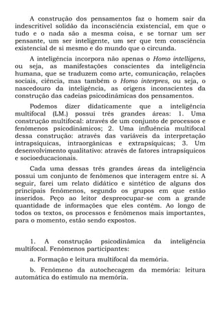 A construção dos pensamentos faz o homem sair da
indescritível solidão da inconsciência existencial, em que o
tudo e o nada são a mesma coisa, e se tornar um ser
pensante, um ser inteligente, um ser que tem consciência
existencial de si mesmo e do mundo que o circunda.
A inteligência incorpora não apenas o Homo intelligens,
ou seja, as manifestações conscientes da inteligência
humana, que se traduzem como arte, comunicação, relações
sociais, ciência, mas também o Homo interpres, ou seja, o
nascedouro da inteligência, as origens inconscientes da
construção das cadeias psicodinâmicas dos pensamentos.
Podemos dizer didaticamente que a inteligência
multifocal (LM.) possui três grandes áreas: 1. Uma
construção multifocal: através de um conjunto de processos e
fenômenos psicodinâmicos; 2. Uma influência multifocal
dessa construção: através das variáveis da interpretação
intrapsíquicas, intraorgânicas e extrapsíquicas; 3. Um
desenvolvimento qualitativo: através de fatores intrapsíquicos
e socioeducacionais.
Cada uma dessas três grandes áreas da inteligência
possui um conjunto de fenômenos que interagem entre si. A
seguir, farei um relato didático e sintético de alguns dos
principais fenômenos, segundo os grupos em que estão
inseridos. Peço ao leitor despreocupar-se com a grande
quantidade de informações que eles contêm. Ao longo de
todos os textos, os processos e fenômenos mais importantes,
para o momento, estão sendo expostos.
1. A construção psicodinâmica da inteligência
multifocal. Fenômenos participantes:
a. Formação e leitura multifocal da memória.
b. Fenômeno da autochecagem da memória: leitura
automática do estímulo na memória.
 