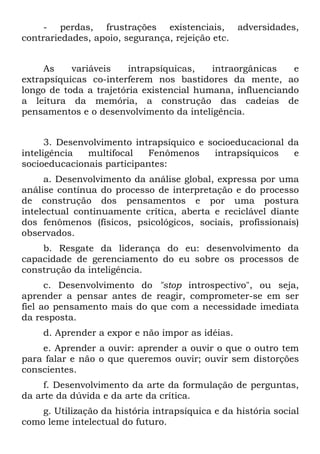 - perdas, frustrações existenciais, adversidades,
contrariedades, apoio, segurança, rejeição etc.
As variáveis intrapsíquicas, intraorgânicas e
extrapsíquicas co-interferem nos bastidores da mente, ao
longo de toda a trajetória existencial humana, influenciando
a leitura da memória, a construção das cadeias de
pensamentos e o desenvolvimento da inteligência.
3. Desenvolvimento intrapsíquico e socioeducacional da
inteligência multifocal Fenômenos intrapsíquicos e
socioeducacionais participantes:
a. Desenvolvimento da análise global, expressa por uma
análise contínua do processo de interpretação e do processo
de construção dos pensamentos e por uma postura
intelectual continuamente crítica, aberta e reciclável diante
dos fenômenos (físicos, psicológicos, sociais, profissionais)
observados.
b. Resgate da liderança do eu: desenvolvimento da
capacidade de gerenciamento do eu sobre os processos de
construção da inteligência.
c. Desenvolvimento do "stop introspectivo", ou seja,
aprender a pensar antes de reagir, comprometer-se em ser
fiel ao pensamento mais do que com a necessidade imediata
da resposta.
d. Aprender a expor e não impor as idéias.
e. Aprender a ouvir: aprender a ouvir o que o outro tem
para falar e não o que queremos ouvir; ouvir sem distorções
conscientes.
f. Desenvolvimento da arte da formulação de perguntas,
da arte da dúvida e da arte da crítica.
g. Utilização da história intrapsíquica e da história social
como leme intelectual do futuro.
 