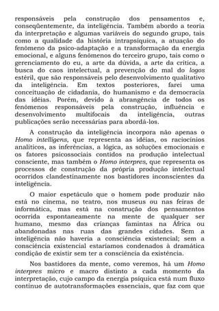 responsáveis pela construção dos pensamentos e,
conseqüentemente, da inteligência. Também abordo a teoria
da interpretação e algumas variáveis do segundo grupo, tais
como a qualidade da história intrapsíquica, a atuação do
fenômeno da psico-adaptação e a transformação da energia
emocional, e alguns fenômenos do terceiro grupo, tais como o
gerenciamento do eu, a arte da dúvida, a arte da crítica, a
busca do caos intelectual, a prevenção do mal do logos
estéril, que são responsáveis pelo desenvolvimento qualitativo
da inteligência. Em textos posteriores, farei uma
conceituação de cidadania, do humanismo e da democracia
das idéias. Porém, devido à abrangência de todos os
fenômenos responsáveis pela construção, influência e
desenvolvimento multifocais da inteligência, outras
publicações serão necessárias para abordá-los.
A construção da inteligência incorpora não apenas o
Homo intelligens, que representa as idéias, os raciocínios
analíticos, as inferências, a lógica, as soluções emocionais e
os fatores psicossociais contidos na produção intelectual
consciente, mas também o Homo interpres, que representa os
processos de construção da própria produção intelectual
ocorridos clandestinamente nos bastidores inconscientes da
inteligência.
O maior espetáculo que o homem pode produzir não
está no cinema, no teatro, nos museus ou nas feiras de
informática, mas está na construção dos pensamentos
ocorrida espontaneamente na mente de qualquer ser
humano, mesmo das crianças famintas na África ou
abandonadas nas ruas das grandes cidades. Sem a
inteligência não haveria a consciência existencial; sem a
consciência existencial estaríamos condenados à dramática
condição de existir sem ter a consciência da existência.
Nos bastidores da mente, como veremos, há um Homo
interpres micro e macro distinto a cada momento da
interpretação, cujo campo da energia psíquica está num fluxo
contínuo de autotransformações essenciais, que faz com que
 