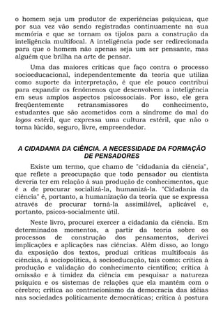 o homem seja um produtor de experiências psíquicas, que
por sua vez vão sendo registradas continuamente na sua
memória e que se tornam os tijolos para a construção da
inteligência multifocal. A inteligência pode ser redirecionada
para que o homem não apenas seja um ser pensante, mas
alguém que brilha na arte de pensar.
Uma das maiores críticas que faço contra o processo
socioeducacional, independentemente da teoria que utiliza
como suporte da interpretação, é que ele pouco contribui
para expandir os fenômenos que desenvolvem a inteligência
em seus amplos aspectos psicossociais. Por isso, ele gera
freqüentemente retransmissores do conhecimento,
estudantes que são acometidos com a síndrome do mal do
logos estéril, que expressa uma cultura estéril, que não o
torna lúcido, seguro, livre, empreendedor.
A CIDADANIA DA CIÊNCIA. A NECESSIDADE DA FORMAÇÃO
DE PENSADORES
Existe um termo, que chamo de "cidadania da ciência",
que reflete a preocupação que todo pensador ou cientista
deveria ter em relação à sua produção de conhecimentos, que
é a de procurar socializá-la, humanizá-la. "Cidadania da
ciência" é, portanto, a humanização da teoria que se expressa
através de procurar torná-la assimilável, aplicável e,
portanto, psicos-socialmente útil.
Neste livro, procurei exercer a cidadania da ciência. Em
determinados momentos, a partir da teoria sobre os
processos de construção dos pensamentos, derivei
implicações e aplicações nas ciências. Além disso, ao longo
da exposição dos textos, produzi críticas multifocais às
ciências, à sociopolítica, à socioeducação, tais como: crítica à
produção e validação do conhecimento científico; crítica à
omissão e à timidez da ciência em pesquisar a natureza
psíquica e os sistemas de relações que ela mantém com o
cérebro; crítica ao contracionismo da democracia das idéias
nas sociedades politicamente democráticas; crítica à postura
 