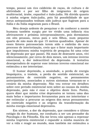 tempo, possui um rico caldeirão de raças, de cultura e de
afetividade e por ser filho de imigrantes de origem
multirracial, árabe, espanhol e ítalo-judia. Há dúvida quanto
à minha origem ítalo-judia, pois há possibilidade de que
meus antepassados tenham sido judeus que fugiram para a
Itália e da Itália migraram para o Brasil.
Meu desejo ardente de pesquisar e de conhecer a mente
humana também surgiu por ter vivido uma infância rica
afetivamente e próxima interpessoalmente, pois dormíamos
em oito pessoas, meus pais e seis filhos, num pequeno
quarto de não mais do que 15 metros quadrados. Apesar de
esses fatores psicossociais terem sido o embrião do meu
processo de interiorização, creio que o fator mais importante
que impulsionou minha trajetória de pesquisa foi uma crise
de depressão por que passei. Há mais de dezessete anos, vivi
silenciosamente, por cerca de dois meses, um intenso inverno
emocional, a dor indescritível da depressão. A tentativa
desesperadora de superar esse intenso inverno emocional me
estimulou a me interiorizar.
O humor deprimido, a ansiedade, a perda de energia
biopsíquica, a insônia, a perda do sentido existencial, os
pensamentos de conteúdo negativo, os pensamentos
antecipatórios, associados a outros sintomas tornaram-se o
cenário da minha depressão. Não vou entrar em detalhes
sobre este período existencial nem sobre as causas da minha
depressão, pois não é esse o objetivo deste livro. Porém,
quero dizer que minha crise depressiva se tornou uma das
mais belas e importantes ferramentas para me interiorizar e
me estimular a procurar as origens dos meus pensamentos
de conteúdo negativo e as origens da transformação da
minha energia emocional depressiva.
Em síntese, a dor da depressão, que considero o último
estágio da dor humana, me conduziu a ser um pensador da
Psicologia e da Filosofia. Ela me levou não apenas a repensar
minha trajetória existencial e expandir a minha maneira de
ver a vida e reagir ao mundo, mas também me estimulou a
 