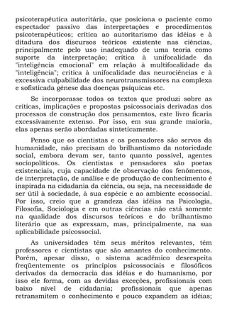 psicoterapêutica autoritária, que posiciona o paciente como
espectador passivo das interpretações e procedimentos
psicoterapêuticos; crítica ao autoritarismo das idéias e à
ditadura dos discursos teóricos existente nas ciências,
principalmente pelo uso inadequado de uma teoria como
suporte da interpretação; crítica à unifocalidade da
"inteligência emocional" em relação à multifocalidade da
"inteligência"; crítica à unifocalidade das neurociências e à
excessiva culpabilidade dos neurotransmissores na complexa
e sofisticada gênese das doenças psíquicas etc.
Se incorporasse todos os textos que produzi sobre as
críticas, implicações e propostas psicossociais derivadas dos
processos de construção dos pensamentos, este livro ficaria
excessivamente extenso. Por isso, em sua grande maioria,
elas apenas serão abordadas sinteticamente.
Penso que os cientistas e os pensadores são servos da
humanidade, não precisam do brilhantismo da notoriedade
social, embora devam ser, tanto quanto possível, agentes
sociopolíticos. Os cientistas e pensadores são poetas
existenciais, cuja capacidade de observação dos fenômenos,
de interpretação, de análise e de produção de conhecimento é
inspirada na cidadania da ciência, ou seja, na necessidade de
ser útil à sociedade, à sua espécie e ao ambiente ecossocial.
Por isso, creio que a grandeza das idéias na Psicologia,
Filosofia, Sociologia e em outras ciências não está somente
na qualidade dos discursos teóricos e do brilhantismo
literário que as expressam, mas, principalmente, na sua
aplicabilidade psicossocial.
As universidades têm seus méritos relevantes, têm
professores e cientistas que são amantes do conhecimento.
Porém, apesar disso, o sistema acadêmico desrespeita
freqüentemente os princípios psicossociais e filosóficos
derivados da democracia das idéias e do humanismo, por
isso ele forma, com as devidas exceções, profissionais com
baixo nível de cidadania; profissionais que apenas
retransmitem o conhecimento e pouco expandem as idéias;
 