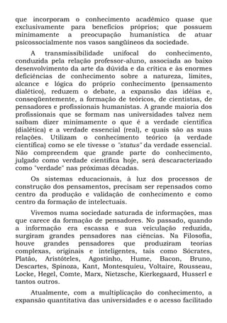 que incorporam o conhecimento acadêmico quase que
exclusivamente para benefícios próprios; que possuem
minimamente a preocupação humanística de atuar
psicossocialmente nos vasos sangüíneos da sociedade.
A transmissibilidade unifocal do conhecimento,
conduzida pela relação professor-aluno, associada ao baixo
desenvolvimento da arte da dúvida e da crítica e às enormes
deficiências de conhecimento sobre a natureza, limites,
alcance e lógica do próprio conhecimento (pensamento
dialético), reduzem o debate, a expansão das idéias e,
conseqüentemente, a formação de teóricos, de cientistas, de
pensadores e profissionais humanistas. A grande maioria dos
profissionais que se formam nas universidades talvez nem
saibam dizer minimamente o que é a verdade científica
(dialética) e a verdade essencial (real), e quais são as suas
relações. Utilizam o conhecimento teórico (a verdade
científica) como se ele tivesse o "status" da verdade essencial.
Não compreendem que grande parte do conhecimento,
julgado como verdade científica hoje, será descaracterizado
como "verdade" nas próximas décadas.
Os sistemas educacionais, à luz dos processos de
construção dos pensamentos, precisam ser repensados como
centro da produção e validação de conhecimento e como
centro da formação de intelectuais.
Vivemos numa sociedade saturada de informações, mas
que carece da formação de pensadores. No passado, quando
a informação era escassa e sua veiculação reduzida,
surgiram grandes pensadores nas ciências. Na Filosofia,
houve grandes pensadores que produziram teorias
complexas, originais e inteligentes, tais como Sócrates,
Platão, Aristóteles, Agostinho, Hume, Bacon, Bruno,
Descartes, Spinoza, Kant, Montesquieu, Voltaire, Rousseau,
Locke, Hegel, Comte, Marx, Nietzsche, Kierkegaard, Husserl e
tantos outros.
Atualmente, com a multiplicação do conhecimento, a
expansão quantitativa das universidades e o acesso facilitado
 